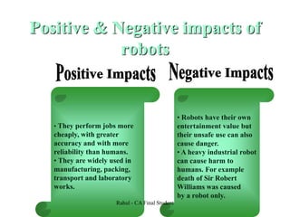 Positive & Negative impacts of
robots
• They perform jobs more
cheaply, with greater
accuracy and with more
reliability than humans.
• They are widely used in
manufacturing, packing,
transport and laboratory
works.
• Robots have their own
entertainment value but
their unsafe use can also
cause danger.
• A heavy industrial robot
can cause harm to
humans. For example
death of Sir Robert
Williams was caused
by a robot only.
Rahul - CA Final Student
 