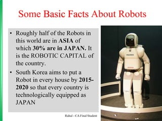 Some Basic Facts About Robots
• Roughly half of the Robots in
this world are in ASIA of
which 30% are in JAPAN. It
is the ROBOTIC CAPITAL of
the country.
• South Korea aims to put a
Robot in every house by 2015-
2020 so that every country is
technologically equipped as
JAPAN
Rahul - CA Final Student
 
