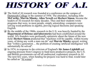  The field of AI research was founded at a conference on the campus of
Dartmouth College in the summer of 1956. The attendees, including John
McCarthy, Marvin Minsky, Allen Newell and Herbert Simon, became the
leaders of AI research for many decades. They and their students wrote
programs that were, to most people, simply astonishing: computers were
solving word problems in algebra, proving logical theorems and speaking
English.
 By the middle of the 1960s, research in the U.S. was heavily funded by the
Department of Defense and laboratories had been established around the
world. AI's founders were profoundly optimistic about the future of the new
field: Herbert Simon predicted that "machines will be capable, within twenty
years, of doing any work a man can do" and Marvin Minsky agreed, writing
that "within a generation ... the problem of creating 'artificial intelligence' will
substantially be solved".
 In 1974, in response to the criticism of England's Sir James Lighthill and
ongoing pressure from Congress to fund more productive projects, the U.S.
and British governments cut off all undirected, exploratory research in AI.
The next few years, when funding for projects was hard to find, would later
be called an "AI winter".
Rahul - CA Final Student
 