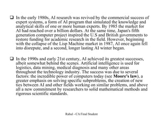  In the early 1980s, AI research was revived by the commercial success of
expert systems, a form of AI program that simulated the knowledge and
analytical skills of one or more human experts. By 1985 the market for
AI had reached over a billion dollars. At the same time, Japan's fifth
generation computer project inspired the U.S and British governments to
restore funding for academic research in the field. However, beginning
with the collapse of the Lisp Machine market in 1987, AI once again fell
into disrepute, and a second, longer lasting AI winter began.
 In the 1990s and early 21st century, AI achieved its greatest successes,
albeit somewhat behind the scenes. Artificial intelligence is used for
logistics, data mining, medical diagnosis and many other areas
throughout the technology industry. The success was due to several
factors: the incredible power of computers today (see Moore's law), a
greater emphasis on solving specific subproblems, the creation of new
ties between AI and other fields working on similar problems, and above
all a new commitment by researchers to solid mathematical methods and
rigorous scientific standards.
Rahul - CA Final Student
 