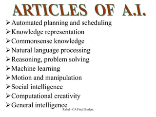 Automated planning and scheduling
Knowledge representation
Commonsense knowledge
Natural language processing
Reasoning, problem solving
Machine learning
Motion and manipulation
Social intelligence
Computational creativity
General intelligence
Rahul - CA Final Student
 