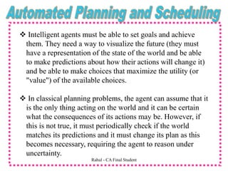  Intelligent agents must be able to set goals and achieve
them. They need a way to visualize the future (they must
have a representation of the state of the world and be able
to make predictions about how their actions will change it)
and be able to make choices that maximize the utility (or
"value") of the available choices.
 In classical planning problems, the agent can assume that it
is the only thing acting on the world and it can be certain
what the consequences of its actions may be. However, if
this is not true, it must periodically check if the world
matches its predictions and it must change its plan as this
becomes necessary, requiring the agent to reason under
uncertainty.
Rahul - CA Final Student
 