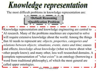The most difficult problems in knowledge representation are:
•Default Reasoning
•Qualification Problem
Knowledge representation and knowledge engineering are central to
AI research. Many of the problems machines are expected to solve
will require extensive knowledge about the world. Among the things
that AI needs to represent are: objects, properties, categories and
relations between objects; situations, events, states and time; causes
and effects; knowledge about knowledge (what we know about what
other people know); and many other, less well researched domains. A
complete representation of "what exists" is an ontology (borrowing a
word from traditional philosophy), of which the most general are
called upper ontologies.
Rahul - CA Final Student
 