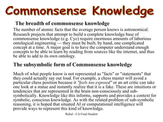 The breadth of commonsense knowledge
The number of atomic facts that the average person knows is astronomical.
Research projects that attempt to build a complete knowledge base of
commonsense knowledge (e.g. Cyc) require enormous amounts of laborious
ontological engineering — they must be built, by hand, one complicated
concept at a time. A major goal is to have the computer understand enough
concepts to be able to learn by reading from sources like the internet, and thus
be able to add to its own ontology.
The subsymbolic form of Commonsense knowledge
Much of what people know is not represented as "facts" or "statements" that
they could actually say out loud. For example, a chess master will avoid a
particular chess position because it "feels too exposed" or an art critic can take
one look at a statue and instantly realize that it is a fake. These are intuitions or
tendencies that are represented in the brain non-consciously and sub-
symbolically. Knowledge like this informs, supports and provides a context for
symbolic, conscious knowledge. As with the related problem of sub-symbolic
reasoning, it is hoped that situated AI or computational intelligence will
provide ways to represent this kind of knowledge.
Rahul - CA Final Student
 
