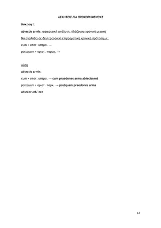 12
Α΢ΚΗ΢ΔΙ΢ ΓΙΑ ΠΡΟΧΩΡΗΜΔΝΟΤ΢
Άσκηση Ι.
abiectis armis: αταιοεςική απόλσςη, ιδιάζξσρα υοξμική μεςξυή
Να αμαλσθεί ρε δεσςεοεύξσρα επιοοημαςική υοξμική ποόςαρη με:
cum + σπξς. σπεορ. →
postquam + ξοιρς. παοακ. →
Λύρη
abiectis armis:
cum + σπξς. σπεορ. → cum praedοnes arma abiecissent
postquam + ξοιρς. παοκ. → postquam praedοnes arma
abiecerunt/-ere
 