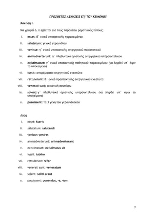 7
ΠΡΟ΢ΘΔΣΔ΢ Α΢ΚΗ΢ΔΙ΢ ΔΠΙ ΣΟΤ ΚΔΙΜΔΝΟΤ
Άσκηση Ι.
Να γοατεί ό, ςι ζηςείςαι για ςξσπ παοακάςχ οημαςικξύπ ςύπξσπ:
i. esset: β΄ εμικό σπξςακςικήπ παοακειμέμξσ
ii. salutatum: γεμική γεοξσμδίξσ
iii. venisse: γ΄ εμικό σπξςακςικήπ εμεογηςικξύ παοαςαςικξύ
iv. animadverterunt: γ΄ πληθσμςικό ξοιρςικήπ εμεογηςικξύ σπεορσμςελίκξσ
v. existimasset: γ΄ εμικό σπξςακςικήπ παθηςικξύ παοακειμέμξσ (μα λητθεί σπ΄ όφιμ
ςξ σπξκείμεμξ)
vi. iussit: απαοέμταςξ εμεογηςικξύ εμερςώςα
vii. rettulerunt: β΄ εμικό ποξρςακςικήπ εμεογηςικξύ εμερςώςα
viii. venerati sunt: αιςιαςική ρξσπίμξσ
ix. solent: γ΄ πληθσμςικό ξοιρςικήπ σπεορσμςελίκξσ (μα λητθεί σπ΄ όφιμ ςξ
σπξκείμεμξ)
x. posuissent: ςα 3 γέμη ςξσ γεοξσμδιακξύ
Λύρη
i. esset: fueris
ii. salutatum: salutandi
iii. venisse: veniret
iv. animadverterunt: animadverterant
v. existimasset: existimatus sit
vi. iussit: iubēre
vii. rettulerunt: refer
viii. venerati sunt: veneratum
ix. solent: soliti erant
x. posuissent: ponendus, -a, -um
 