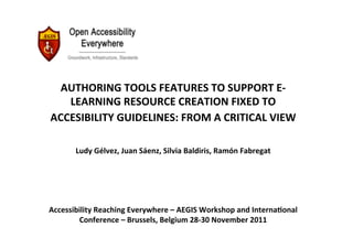 AUTHORING	
  TOOLS	
  FEATURES	
  TO	
  SUPPORT	
  E-­‐
   LEARNING	
  RESOURCE	
  CREATION	
  FIXED	
  TO	
  
ACCESIBILITY	
  GUIDELINES:	
  FROM	
  A	
  CRITICAL	
  VIEW	
  	
  
                                                 	
  
         Ludy	
  Gélvez,	
  Juan	
  Sáenz,	
  Silvia	
  Baldiris,	
  Ramón	
  Fabregat	
     	
  
                                               	
  
                                               	
  
                                               	
  
Accessibility	
  Reaching	
  Everywhere	
  –	
  AEGIS	
  Workshop	
  and	
  InternaVonal	
  
        Conference	
  –	
  Brussels,	
  Belgium	
  28-­‐30	
  November	
  2011	
  
 