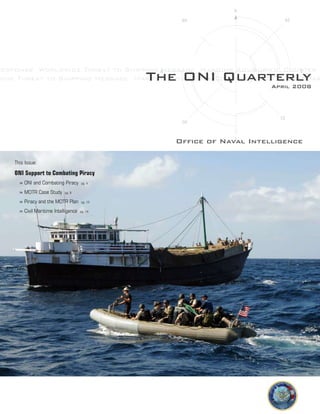 Response Worldwide Threat to Shipping Message Maritime Advisories Counter P
wide Threat to Shipping Message Maritime Advisories Counter Piracy Visit BoarThe ONI QuarterlyApril 2008
Office of Naval Intelligence
This Issue:
ONI Support to Combating Piracy
	 » ONI and Combating Piracy pg. 4
	 » MOTR Case Study pg. 9
	 » Piracy and the MOTR Plan pg. 12
	 » Civil Maritime Intelligence pg. 14
 