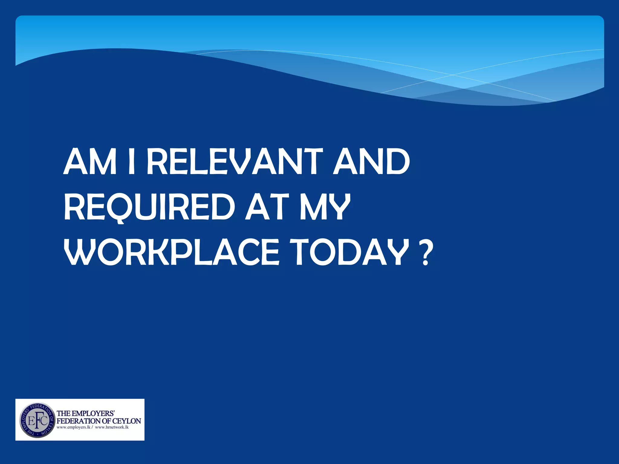 AM I RELEVANT AND
REQUIRED AT MY
WORKPLACE TODAY ?
 