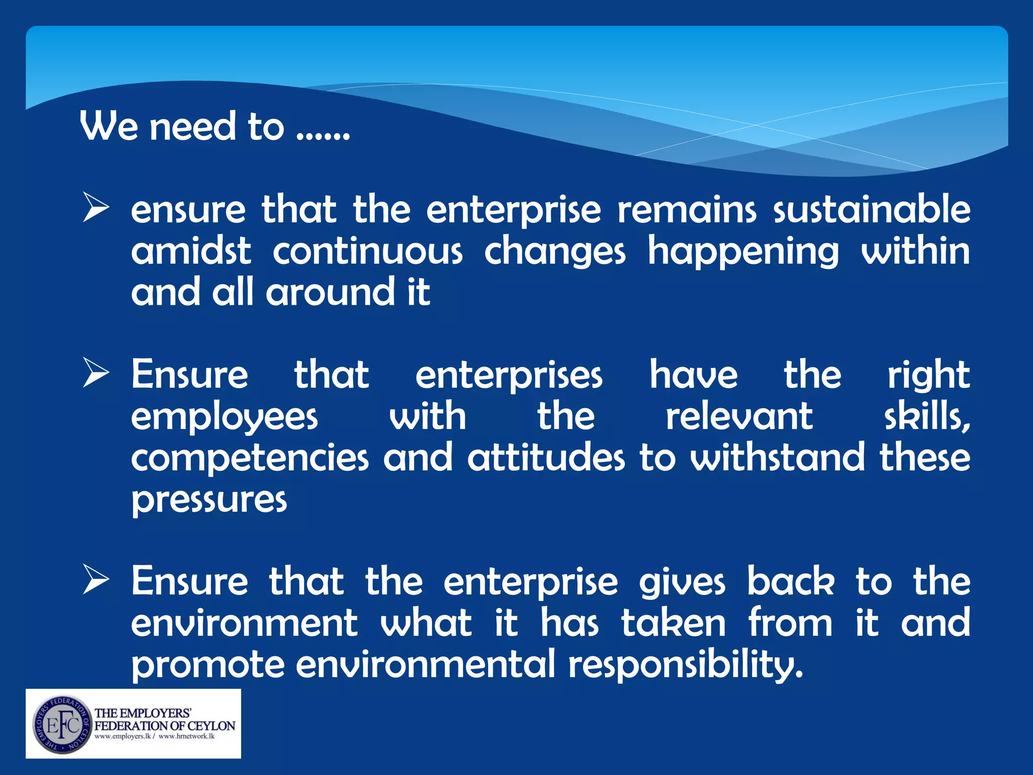We need to ……
 ensure that the enterprise remains sustainable
amidst continuous changes happening within
and all around it
 Ensure that enterprises have the right
employees with the relevant skills,
competencies and attitudes to withstand these
pressures
 Ensure that the enterprise gives back to the
environment what it has taken from it and
promote environmental responsibility.
 
