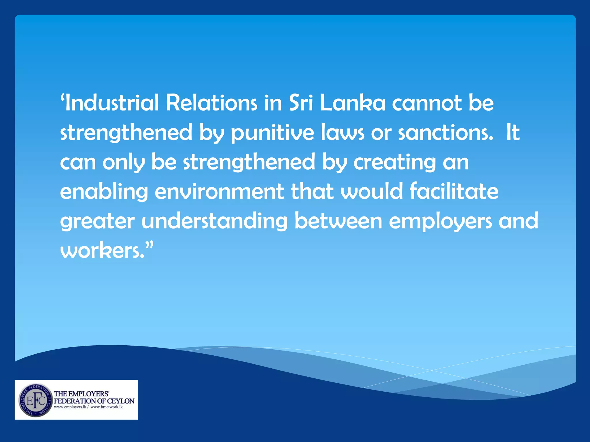 ‘Industrial Relations in Sri Lanka cannot be
strengthened by punitive laws or sanctions. It
can only be strengthened by creating an
enabling environment that would facilitate
greater understanding between employers and
workers.”
 