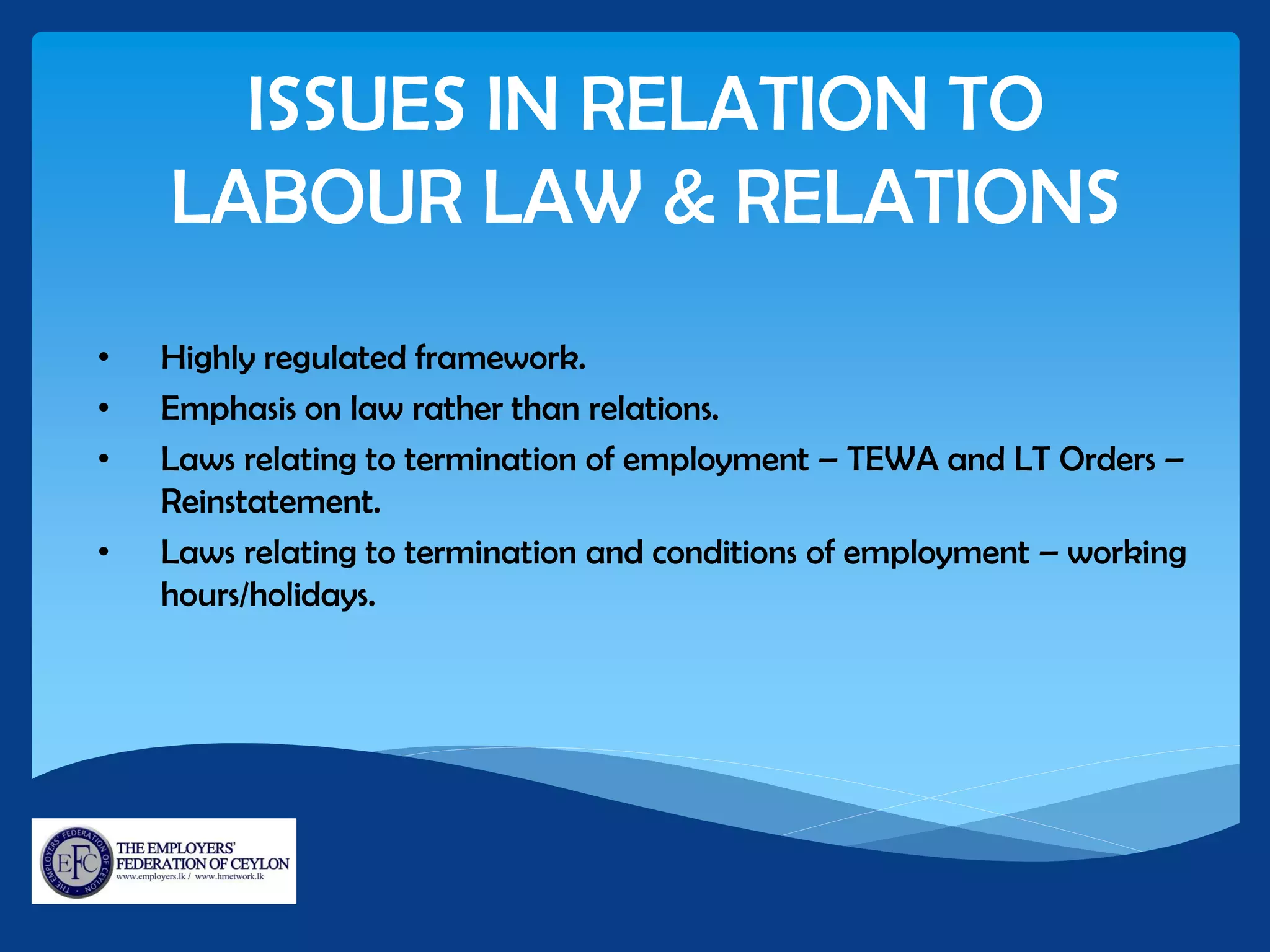 ISSUES IN RELATION TO
LABOUR LAW & RELATIONS
• Highly regulated framework.
• Emphasis on law rather than relations.
• Laws relating to termination of employment – TEWA and LT Orders –
Reinstatement.
• Laws relating to termination and conditions of employment – working
hours/holidays.
 