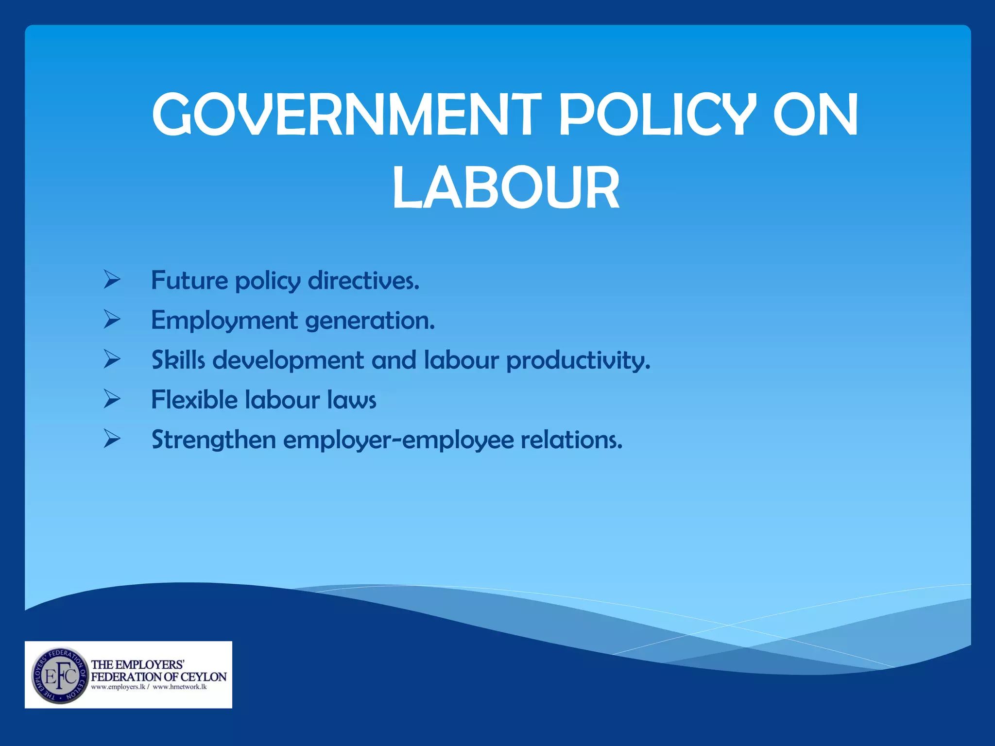 GOVERNMENT POLICY ON
LABOUR
 Future policy directives.
 Employment generation.
 Skills development and labour productivity.
 Flexible labour laws
 Strengthen employer-employee relations.
 