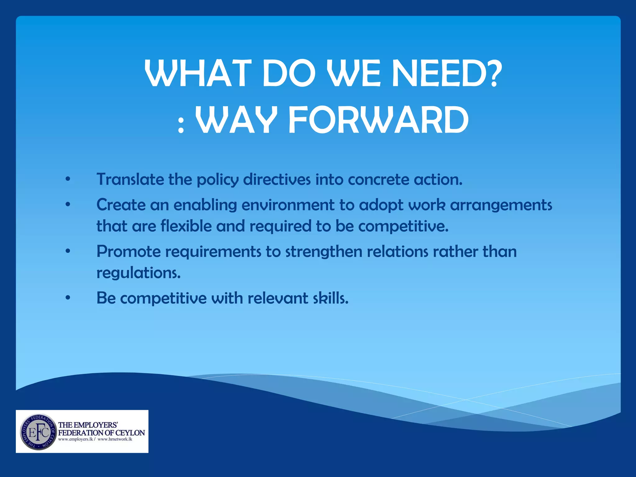 WHAT DO WE NEED?
: WAY FORWARD
• Translate the policy directives into concrete action.
• Create an enabling environment to adopt work arrangements
that are flexible and required to be competitive.
• Promote requirements to strengthen relations rather than
regulations.
• Be competitive with relevant skills.
 