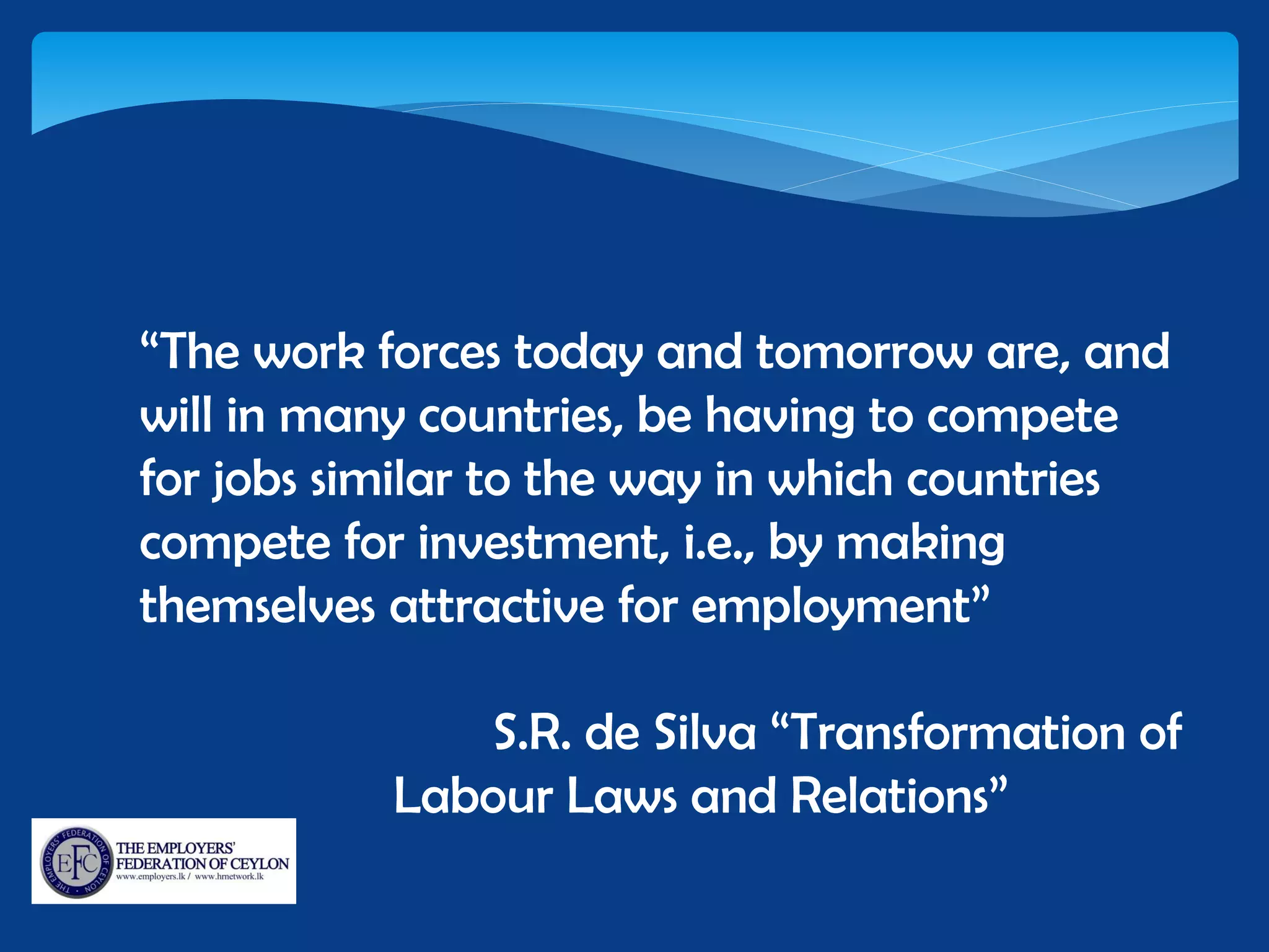 “The work forces today and tomorrow are, and
will in many countries, be having to compete
for jobs similar to the way in which countries
compete for investment, i.e., by making
themselves attractive for employment”
S.R. de Silva “Transformation of
Labour Laws and Relations”
 