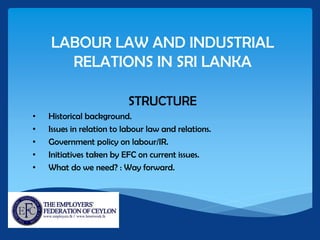 LABOUR LAW AND INDUSTRIAL
RELATIONS IN SRI LANKA
STRUCTURE
• Historical background.
• Issues in relation to labour law and relations.
• Government policy on labour/IR.
• Initiatives taken by EFC on current issues.
• What do we need? : Way forward.
 