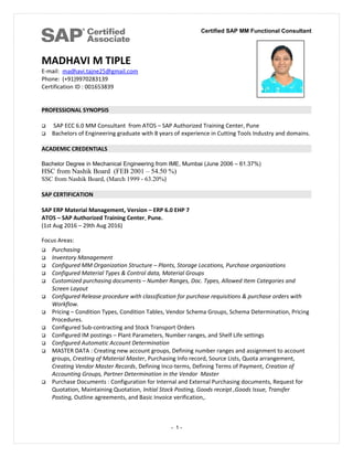 Certified SAP MM Functional Consultant
MADHAVI M TIPLE
E-mail: madhavi.tajne25@gmail.com
Phone: (+91)9970283139
Certification ID : 001653839
PROFESSIONAL SYNOPSIS
 SAP ECC 6.0 MM Consultant from ATOS – SAP Authorized Training Center, Pune
 Bachelors of Engineering graduate with 8 years of experience in Cutting Tools Industry and domains.
ACADEMIC CREDENTIALS
Bachelor Degree in Mechanical Engineering from IME, Mumbai (June 2006 – 61.37%)
HSC from Nashik Board (FEB 2001 – 54.50 %)
SSC from Nashik Board, (March 1999 - 63.20%)
SAP CERTIFICATION
SAP ERP Material Management, Version – ERP 6.0 EHP 7
ATOS – SAP Authorized Training Center, Pune.
(1st Aug 2016 – 29th Aug 2016)
Focus Areas:
 Purchasing
 Inventory Management
 Configured MM Organization Structure – Plants, Storage Locations, Purchase organizations
 Configured Material Types & Control data, Material Groups
 Customized purchasing documents – Number Ranges, Doc. Types, Allowed Item Categories and
Screen Layout
 Configured Release procedure with classification for purchase requisitions & purchase orders with
Workflow.
 Pricing – Condition Types, Condition Tables, Vendor Schema Groups, Schema Determination, Pricing
Procedures.
 Configured Sub-contracting and Stock Transport Orders
 Configured IM postings – Plant Parameters, Number ranges, and Shelf Life settings
 Configured Automatic Account Determination
 MASTER DATA : Creating new account groups, Defining number ranges and assignment to account
groups, Creating of Material Master, Purchasing Info record, Source Lists, Quota arrangement,
Creating Vendor Master Records, Defining Inco-terms, Defining Terms of Payment, Creation of
Accounting Groups, Partner Determination in the Vendor Master
 Purchase Documents : Configuration for Internal and External Purchasing documents, Request for
Quotation, Maintaining Quotation, Initial Stock Posting, Goods receipt ,Goods Issue, Transfer
Posting, Outline agreements, and Basic Invoice verification,.
- 1 -
 