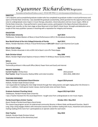 Kyaunnee RichardsonSoprano
kyaunneerichardson@yahoo.com|| (954) 608 9962 || www.kyaunneerichardson.com
OBJECTIVE
I am a dynamic and accomplished graduate student who has completed my graduate studies in vocal performance and
opera at Florida State University. I was awarded the graduate assistantship, which granted me the opportunity to teach
voice to undergraduate voice majors in music therapy, education, choral education and non-music majors. While at
Florida State University, I have performed in several opera scenes, participated in the Opera Outreach Educational
Program and, recently, on the main stage as Rose Maurrant in Kurt Weill’s Street Scene. Strength and dedication are a
couple of the many qualities I possess in teaching with a reputation for integrity and honesty.
EDUCATION
Florida State University April 2014
Tallahassee, Florida  Masters of Music  Vocal Performance  GPA 3.76  Graduate Assistantship
New World School of the Arts College/University of Florida April 2012
Miami, Florida  Bachelor of Music  Vocal Performance  GPA 3.87  Dean’s List  Summa Cum Laude
Miami-Dade College April 2011
Miami, Florida  Associate in Arts  GPA 3.62  Dean’s List  Phi Theta Kappa
Dade Christian School May 2008
Miami, Florida  High School Diploma  Honors  NHS  Tri-M Music Honor Society  NHSS
SKIILLS
Teaching voice
Technically proficient in Microsoft Office (Word, Power Point and Excel) and Internet
PRIVATE TEACHERS VOICE
Current Teacher: Shirley Close 2012-present
Past Teacher: Birgit Fioravante, Rodney Miller and Linda Considine 2015-2016, 2008-2012
TEACHING EXPERIENCE
Voice Instructor and Assistant Choral Director August 2014-present
Hialeah, Florida  Dade Christian School
I am responsible for leading the choir (High School) through their daily practice and sight singing when the Director is
away. In addition, I hold special master classes, teach private voice and basic theory.
Graduate Assistant (Teaching Voice) August 2012-April 2014
Tallahassee, Florida  Florida State University
I was a Teacher Assistant for the vocal department. I taught voice from undergraduate to non-music majors.
Florida Grand Opera Artistic Teacher October 2011- May 2012
Doral, Florida  Florida Grand Opera Doral Center
This season long program serves 14 underserved community libraries in Miami-Dade and Broward Counties. Read A
Long, Sing a Song engage children with interactive sessions that combine reading with music, movement and costumes-
making reading all the more fun! I participated as an operatic soloist for each event.
Choir Teacher May 2010
Hialeah, Florida  Dade Christian School
I lead several classes at the elementary level.
 