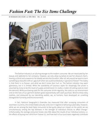 Fashion Fast: The Six Items Challenge
BY REBEKKAH COLCLASURE A N D ANNE PREIS DEC. 15, 2015
Bangladeshi garment workers on strike for workers’ protection rights, after the collapse of Rana Plaza.10
The fashion industry is an alluring stranger to the modern consumer. We are intoxicated by her
beauty and addicted to her company. However, we only allow ourselves to see her physical charm,
leaving us blind and unaware to her deadly secrets that lie within. After all, why would we want to taint
something so beautiful with an ugly truth when we could live blissfully in ignorance forever? The reality
is that there is no forever, and what we don’t know does hurt us. The fashion industry may seem
glamorous, but it is limited. While the availability of luxurious styles for shockingly low prices is
assumed by many to be the result of supply and demand, it is really a matter of cutting costs to meet
the demand. While purchasing costs for the consumer shrink regularly, the costs on our environment
and on the lives of our garment workers grow exponentially with each purchase. Blind to these daily
realities, and pressured by our dwindling wallets, we, as humans, have developed an unwitting
disregard for humanity and the environment.
In fact, National Geographic’s Greendex has measured that after surveying consumers of
seventeen countries, the United States actually ranks last in regards to behaving sustainably. However,
while we are among the least likely consumers to feel guilty about our impact on the world, we are
simultaneously among the top believers in the strength of individual choices to affect change.1
Unfortunately, the average consumer knows very little about the results of our individual actions, i.e.
the effects of buying one t-shirt from Forever 21, and how each of our purchases negatively contribute
 
