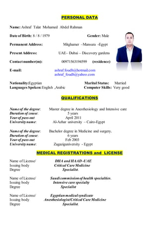 PERSONAL DATA
Name: Ashraf Talat Mohamed Abdel Rahman
Date of Birth: 8 / 8 / 1979 Gender: Male
Permanent Address: Mitghamer –Mansura -Egypt
PresentAddress: UAE– Dubai – Discovery gardens
Contactnumber(m): 00971563194599 (residence)
E-mail: ashraf.foudh@hotmail.com
ashraf_foudh@yahoo.com
Nationality:Egyptian Marital Status: Married
Languages Spoken:English ,Arabic Computer Skills: Very good
QUALIFICATIONS
Nameof the degree: Master degree in Anesthesiology and Intensive care
Duration of couse: 5 years
Yearof pass out April 2011
Universityname: Al-Azhar university – Cairo-Egypt
Nameof the degree: Bachelor degree in Medicine and surgery.
Duration of couse: 6 years
Yearof pass out Feb 2003
Universityname: Zagaziguniversity - Egypt
MEDICAL REGISTRATIONS and LICENSE
Name of License/ DHA and HAAD -UAE
Issuing body Critical CareMedicine
Degree Specialist.
Name of License/ Saudicommissionof health specialties.
Issuing body Intensive care specialty
Degree Specialist
Name of License/ Egyptianmedicalsyndicate
Issuing body Anesthesiologist/Critical CareMedicine
Degree Specialist.
 