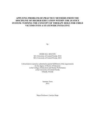 APPLYING PROBLEM-OF-PRACTICE METHODS FROM THE
DISCIPLINE OF HIGHER EDUCATION WITHIN THE JUSTICE
SYSTEM: TURNING THE CONCEPT OF THERAPY DOGS FOR CHILD
VICTIMS INTO A STATEWIDE INITIATIVE
by
JESSIE H.E. HOLTON
B.S. University of Central Florida, 2010
M.S. University of Central Florida, 2012
A dissertation in practice submitted in partial fulfillment of the requirements
for the degree of Doctor of Education
in the College of Education and Human Performance
at the University of Central Florida
Orlando, Florida
Summer Term
2015
Major Professor: Carolyn Hopp
 