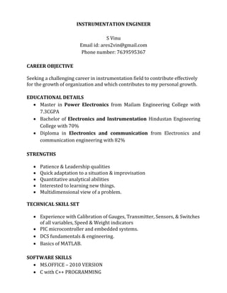 INSTRUMENTATION ENGINEER
S Vinu
Email id: ares2vin@gmail.com
Phone number: 7639595367
CAREER OBJECTIVE
Seeking a challenging career in instrumentation field to contribute effectively
for the growth of organization and which contributes to my personal growth.
EDUCATIONAL DETAILS
 Master in Power Electronics from Mailam Engineering College with
7.3CGPA
 Bachelor of Electronics and Instrumentation Hindustan Engineering
College with 70%
 Diploma in Electronics and communication from Electronics and
communication engineering with 82%
STRENGTHS
 Patience & Leadership qualities
 Quick adaptation to a situation & improvisation
 Quantitative analytical abilities
 Interested to learning new things.
 Multidimensional view of a problem.
TECHNICAL SKILL SET
 Experience with Calibration of Gauges, Transmitter, Sensors, & Switches
of all variables, Speed & Weight indicators
 PIC microcontroller and embedded systems.
 DCS fundamentals & engineering.
 Basics of MATLAB.
SOFTWARE SKILLS
 MS.OFFICE – 2010 VERSION
 C with C++ PROGRAMMING
 