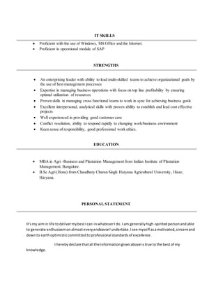 IT SKILLS
 Proficient with the use of Windows, MS Office and the Internet.
 Proficient in operational module of SAP
STRENGTHS
 An enterprising leader with ability to lead multi-skilled teams to achieve organizational goals by
the use of best management processes
 Expertise in managing business operations with focus on top line profitability by ensuring
optimal utilization of resources
 Proven skills in managing cross functional teams to work in sync for achieving business goals
 Excellent interpersonal, analytical skills with proven ability to establish and lead cost effective
projects
 Well experienced in providing good customer care
 Conflict resolution, ability to respond rapidly to changing work/business environment
 Keen sense of responsibility, good professional work ethics.
EDUCATION
 MBA in Agri -Business and Plantation Management from Indian Institute of Plantation
Management, Bangalore.
 B.Sc Agri (Hons) from Chaudhary Charan Singh Haryana Agricultural University, Hisar,
Haryana.
PERSONAL STATEMENT
It’smy aimin life todelivermybestIcan inwhateverIdo.I am generallyhigh-spiritedpersonandable
to generate enthusiasmonalmosteveryendeavorIundertake.Isee myself asamotivated,sincereand
downto earthoptimisticcommittedtoprofessional standardsof excellence.
I herebydeclare thatall the informationgivenabove istrue tothe bestof my
knowledge.
 