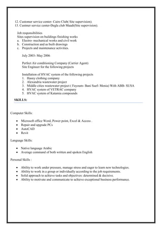 12. Customer service center- Cairo Club( Site supervision).
13. Custmer service center-Degla club Maadi(Site supervision).
Job responsibilities
Sites supervision on buildings finishing works
a. Electro- mechanical works and civil work
b. Construction and as built drawings
c. Projects and maintenance activities.
July 2003- May 2006
Perfect Air conditioning Company (Carrier Agent)
Site Engineer for the following projects
Installation of HVAC system of the following projects
1. Hasny clothing company
2. Alexandria wastewater project
3. Middle cities wastewater project ( Fayoum- Bani Suef- Menia) With ABB- SUSA
4. HVAC system of VETRAC company
5. HVAC system of Katamia compounds
SKILLS:
Computer Skills:
 Microsoft office Word, Power point, Excel & Access .
 Repair and upgrade PCs
 AutoCAD
 Revit
Language Skills:
 Native language Arabic
 Average command of both written and spoken English
Personal Skills :
 Ability to work under pressure, manage stress and eager to learn new technologies.
 Ability to work in a group or individually according to the job requirements.
 Solid approach to achieve tasks and objectives: determined & decisive.
 Ability to motivate and communicate to achieve exceptional business performance.
 