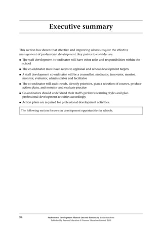 This section has shown that effective and improving schools require the effective
management of professional development. Key points to consider are:
q The staff development co-ordinator will have other roles and responsibilities within the
school
q The co-ordinator must have access to appraisal and school development targets
q A staff development co-ordinator will be a counsellor, motivator, innovator, mentor,
monitor, evaluator, administrator and facilitator
q The co-ordinator will audit needs, identify priorities, plan a selection of courses, produce
action plans, and monitor and evaluate practice
q Co-ordinators should understand their staff’s preferred learning styles and plan
professional development activities accordingly
q Action plans are required for professional development activities.
98 Professional Development Manual (Second Edition) by Sonia Blandford
Published by Pearson Education © Pearson Education Limited 2003
Executive summary
The following section focuses on development opportunities in schools.
 