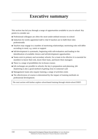 This section has led you through a range of opportunities available to you in school. Key
points to consider are:
q Professional colleagues are often the most under-utilised resource in school
q Induction for newly appointed staff is vital if teachers are to fulfil their roles
professionally
q Teachers may engage in a number of mentoring relationships; mentoring roles will differ
according to need, e.g. career or support
q Self-development is systematic, beginning with self-evaluation and leading to the
identification of available choices and self-development opportunities
q Teams exist in primary and secondary schools. For a team to be effective it is essential for
members to know their role, know their team, and know their managers
q There is a range of possibilities for in-house courses
q Job exchanges are possible in schools; the key is preparation and planning. Job
shadowing is also a good method of getting close to someone’s job
q Management teams also require training; a range of activities exists
q The effectiveness of courses is determined by the impact of training methods on
professional development.
132 Professional Development Manual (Second Edition) by Sonia Blandford
Published by Pearson Education © Pearson Education Limited 2003
Executive summary
The next section will further explore school-based training through whole-school INSET.
 