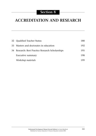 32 Qualified Teacher Status 188
33 Masters and doctorates in education 192
34 Research: Best Practice Research Scholarships 195
Executive summary 198
Workshop materials 199
Professional Development Manual (Second Edition) by Sonia Blandford 183
Published by Pearson Education © Pearson Education Limited 2003
Section 8
ACCREDITATION AND RESEARCH
 