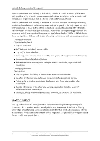In-service education and training is defined as: ‘Planned activities practised both within
and outside schools primarily to develop the professional knowledge, skills, attitudes and
performance of professional staff in schools’ (Hall and Oldroyd, 1990a).
In-service education and training is therefore a ‘catch-all’ term encompassing continuing
professional development and training opportunities. In practice, the majority of teachers’
only experience of INSET is that of the compulsory training days managed by either LEA
advisory teams or senior managers in schools. Professional development opportunities are
many and varied, as shown in this manual. As McCall and Lawlor (2002b, p. 146) indicate,
there are significant differences between a learning environment and learning organisation:
Learning environment
(Troubleshooting focus)
q Staff not motivated
q Staff lack some important, necessary skills
q Help staff to do their job better
q Increase openness between senior and middle managers to enhance professional relationships
q Improvement in staff/student self-esteem
q Seek better evenness in management strategies between consultation, negotiation and
prescription.
Learning organisation
(Success focus)
q Staff see openness to learning as important for them as well as students
q See school development as a cyclical, on-going process of organisational learning
q Protect, as far as possible, professional development work being interrupted by other
issues/events
q Examine effectiveness of the school as a learning organisation, including review of
preferred/alternative learning styles
q Ensure free flow of information from courses, inspection, research and self-evaluation.
MANAGEMENT
The key to the successful management of professional development is planning and
evaluating. Good practice requires sound policies and procedures. If staff are to develop
knowledge, understanding, skills and abilities related to their craft, schools require effective
management. Professional development should emphasise the professional competencies of
the successful teacher as follows:
Section 1 · Defining professional development
6 Professional Development Manual (Second Edition) by Sonia Blandford
Published by Pearson Education © Pearson Education Limited 2003
 