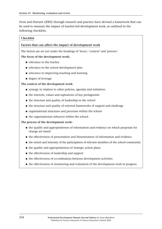 Frost and Durrant (2002) through research and practice have devised a framework that can
be used to measure the impact of teacher-led development work, as outlined in the
following checklists.
Section 10 · Monitoring, evaluation and review
234 Professional Development Manual (Second Edition) by Sonia Blandford
Published by Pearson Education © Pearson Education Limited 2003
Checklist
Factors that can affect the impact of development work
The factors are set out under the headings of ‘focus’, ‘context’ and ‘process’.
The focus of the development work:
q relevance to the teacher
q relevance to the school development plan
q relevance to improving teaching and learning
q degree of leverage.
The context of the development work:
q synergy in relation to other policies, agendas and initiatives
q the interests, values and aspirations of key protagonists
q the structure and quality of leadership in the school
q the structure and quality of external frameworks of support and challenge
q organisational structures and processes within the school
q the organisational culture(s) within the school.
The process of the development work:
q the quality and appropriateness of information and evidence on which proposals for
change are based
q the effectiveness of presentation and dissemination of information and evidence
q the extent and intensity of the participation of relevant members of the school community
q the quality and appropriateness of strategic action plans
q the effectiveness of leadership and support
q the effectiveness of co-ordination between development activities
q the effectiveness of monitoring and evaluation of the development work in progress.
 