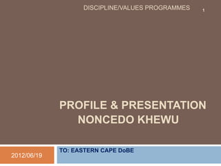 PROFILE & PRESENTATION
NONCEDO KHEWU
TO: EASTERN CAPE DoBE
2012/06/19
DISCIPLINE/VALUES PROGRAMMES 1
 
