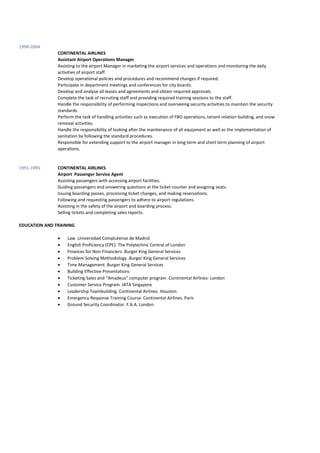 1998-2004
CONTINENTAL AIRLINES
Assistant Airport Operations Manager
Assisting to the airport Manager in marketing the airport services and operations and monitoring the daily
activities of airport staff.
Develop operational policies and procedures and recommend changes if required.
Participate in department meetings and conferences for city boards.
Develop and analyse all leases and agreements and obtain required approvals.
Complete the task of recruiting staff and providing required training sessions to the staff.
Handle the responsibility of performing inspections and overseeing security activities to maintain the security
standards.
Perform the task of handling activities such as execution of FBO operations, tenant relation building, and snow
removal activities.
Handle the responsibility of looking after the maintenance of all equipment as well as the implementation of
sanitation by following the standard procedures.
Responsible for extending support to the airport manager in long term and short term planning of airport
operations.
1991-1995 CONTINENTAL AIRLINES
Airport Passenger Service Agent
Assisting passengers with accessing airport facilities.
Guiding passengers and answering questions at the ticket counter and assigning seats.
Issuing boarding passes, processing ticket changes, and making reservations.
Following and requesting passengers to adhere to airport regulations.
Assisting in the safety of the airport and boarding process.
Selling tickets and completing sales reports.
EDUCATION AND TRAINING
 Law .Universidad Complutense de Madrid
 English Proficiency (CPE). The Polytechnic Central of London
 Finances for Non-Financiers .Burger King General Services
 Problem Solving Methodology .Burger King General Services
 Time Management. Burger King General Services
 Building Effective Presentations
 Ticketing Sales and “Amadeus” computer program .Continental Airlines- London
 Customer Service Program. IATA Singapore
 Leadership Teambuilding. Continental Airlines. Houston
 Emergency Response Training Course. Continental Airlines. Paris
 Ground Security Coordinator. F.A.A. London
 