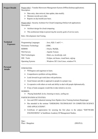 Project Details
Technical
Exposure
Personal
details
Project title1:- Yamaha Showroom Management System (Offline/desktop application).
Description:
 Data entry, data retrieval, data update, data modify.
 Maintain records up to date.
 Reports on day/month/year basis.
Project title2:- Security Architect For Cloud Computing (Online/web application).
Description:
 Architect design for cloud computing.
 This architecture helps in preserving the security goals of service users.
Role:- Development And Testing.
_______________________________________________________________________________
Programming Languages : Java, SQL C and C++.
Persistence Technology : JDBC.
RDBMS : Oracle, MySQL.
Web Servers : Apache Tomcat.
Web Technologies : Html, css, JavaScript, xml.
IDE / Tools : Eclipse, net beans, visual basic, sqlyog.
Operating Systems : Windows XP, Unix/Linux, windows7/8.
_______________________________________________________________________________
STRENGTHS:
 Willingness and eagerness to learn.
 Comprehensive problem solving abilities.
 Look forward to get work done with perfection.
 Good listener and able to approach to people in a proper way.
 Co-operative with others at work and ability to deal with people diplomatically.
 If any of tasks assigned, would like to take initiative on own.
HOBBIES:
 Playing basketball, ko ko, listening to music, surfing net.
PARTICIPATION/ACTIVITIES:
 Java and J2EE industrial training from JSpiders (Java Training Institute) Rajajinagar.
 Has attended in the seminar “EMERGING TECHNOLOGY IN COMPUTER SCIENCE
AND APPLICATIONS”.
 Certificate of appreciation for securing the first place in the subject “SOFTWARE
ENGINEERING” at Sambhram Academy Of Management Studies.
_______________________________________________________________________________________
Date :
Place : Bangalore (DILIP.G)
 