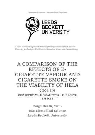 Cigarettes vs. E-cigarettes – the acute effects | Paige Heath
A COMPARISON OF THE
EFFECTS OF E-
CIGARETTE VAPOUR AND
CIGARETTE SMOKE ON
THE VIABILITY OF HELA
CELLS
CIGARETTES VS. E-CIGARETTES – THE ACUTE
EFFECTS
Paige Heath, 2016
BSc Biomedical Science
Leeds Beckett University
A thesis submitted in partial fulfilment of the requirements of Leeds Beckett
University for the degree BSc (Hons) in Biomedical Science with Human Biology
 