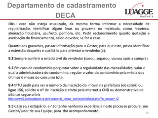 Departamento de cadastramento
             DECA
Obs.: caso não esteja atualizado, da mesma forma informar a necessidade de
regularização. Identificar algum ônus ou gravame na matrícula, como hipoteca,
alienação fiduciária, usufruto, penhora, etc. Pedir esclarecimento quanto quitação e
averbação do financiamento, saldo devedor, se for o caso.

Quanto aos gravames, passar informação para o Gestor, para que este, possa identificar
a extensão daqueles e auxiliá-lo para orientar o vendedor(a).

9.2 Sempre conferir o estado civil do vendedor (casou, separou, viuvou após a compra).

9.3 Em caso de condomínio perguntar sobre a regularidade das mensalidades, valor e
qual a administradora do condomínio, regular o valor do condomínio pela média dos
últimos 6 meses do consumo total.

9.4 IPTU pedir para ver o número da inscrição do imóvel na prefeitura (no carnê) ou
ligue 156, solicite o nº de inscrição e emita pela internet a CND ou demonstrativo de
débitos segue o link
http://www2.portoalegre.rs.gov.br/portal_pmpa_servicos/default.php?p_secao=12

9.5 Caso seja estagiário, e não tenha nenhuma experiência neste processo procure seu
Gestor/Líder de sua Equipe, para dar acompanhamento.                               10
 