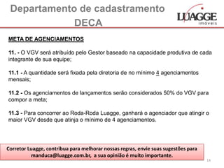 Departamento de cadastramento
             DECA
META DE AGENCIAMENTOS

11. - O VGV será atribuído pelo Gestor baseado na capacidade produtiva de cada
integrante de sua equipe;

11.1 - A quantidade será fixada pela diretoria de no mínimo 4 agenciamentos
mensais;

11.2 - Os agenciamentos de lançamentos serão considerados 50% do VGV para
compor a meta;

11.3 - Para concorrer ao Roda-Roda Luagge, ganhará o agenciador que atingir o
maior VGV desde que atinja o mínimo de 4 agenciamentos.




Corretor Luagge, contribua para melhorar nossas regras, envie suas sugestões para
          manduca@luagge.com.br, a sua opinião é muito importante.
                                                                                    14
 