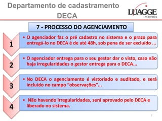 Departamento de cadastramento
             DECA
          7 - PROCESSO DO AGENCIAMENTO
    • O agenciador faz o pré cadastro no sistema e o prazo para
1     entregá-lo no DECA é de até 48h, sob pena de ser excluído ...

    • O agenciador entrega para o seu gestor dar o visto, caso não
2     haja irregularidades o gestor entrega para o DECA...

    • No DECA o agenciamento é vistoriado e auditado, e será
3     incluído no campo “observações”...

    • Não havendo irregularidades, será aprovado pelo DECA e
4     liberado no sistema.
                                                                7
 