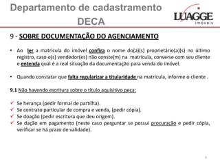 Departamento de cadastramento
             DECA
9 - SOBRE DOCUMENTAÇÃO DO AGENCIAMENTO
• Ao ler a matrícula do imóvel confira o nome do(a)(s) proprietário(a)(s) no último
  registro, caso o(s) vendedor(es) não conste(m) na matrícula, converse com seu cliente
  e entenda qual é a real situação da documentação para venda do imóvel.

• Quando constatar que falta regularizar a titularidade na matrícula, informe o cliente .

9.1 Não havendo escritura sobre o título aquisitivo peça:

   Se herança (pedir formal de partilha).
   Se contrato particular de compra e venda, (pedir cópia).
   Se doação (pedir escritura que deu origem).
   Se dação em pagamento (neste caso perguntar se possui procuração e pedir cópia,
    verificar se há prazo de validade).



                                                                                       9
 