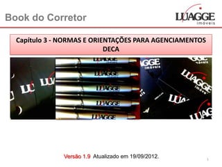 Book do Corretor

  Capítulo 3 - NORMAS E ORIENTAÇÕES PARA AGENCIAMENTOS
                            DECA




               Versão 1.9 Atualizado em 19/09/2012.      1
 