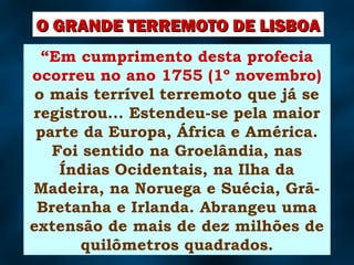 “Em cumprimento desta profecia
ocorreu no ano 1755 (1º novembro)
o mais terrível terremoto que já se
registrou... Estendeu-se pela maior
parte da Europa, África e América.
Foi sentido na Groelândia, nas
Índias Ocidentais, na Ilha da
Madeira, na Noruega e Suécia, Grã-
Bretanha e Irlanda. Abrangeu uma
extensão de mais de dez milhões de
quilômetros quadrados.
O GRANDE TERREMOTO DE LISBOAO GRANDE TERREMOTO DE LISBOA
 