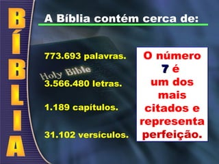 A Bíblia contém cerca de:
773.693 palavras.
3.566.480 letras.
1.189 capítulos.
31.102 versículos.
O número
77 é
um dos
mais
citados e
representa
perfeição.
O número
77 é
um dos
mais
citados e
representa
perfeição.
 