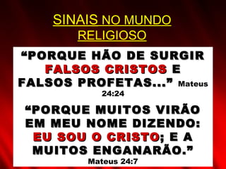““PORQUE HÃO DE SURGIRPORQUE HÃO DE SURGIR
FALSOS CRISTOSFALSOS CRISTOS EE
FALSOS PROFETAS...”FALSOS PROFETAS...” Mateus
24:24
““PORQUE MUITOS VIRÃOPORQUE MUITOS VIRÃO
EM MEU NOME DIZENDO:EM MEU NOME DIZENDO:
EU SOU O CRISTOEU SOU O CRISTO ; E A; E A
MUITOS ENGANARÃO.”MUITOS ENGANARÃO.”
Mateus 24:7
SINAIS NO MUNDO
RELIGIOSO
 
