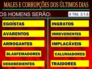EGOÍSTAS
AVARENTOS
ARROGANTES
BLASFEMADORES
DESOBEDIENTES
INGRATOS
IRREVERENTES
IMPLACÁVEIS
CALUNIADORES
TRAIDORES
OS HOMENS SERÃO: II TIM. 3:1-5
 