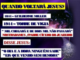 QUANDO VOLTARÁ JESUS?QUANDO VOLTARÁ JESUS?
1844 – GUILHERME MILLER1844 – GUILHERME MILLER
1914 – TORRE DE VIGIA1914 – TORRE DE VIGIA
““ MIL CHEGARÁ E DE DOIS MIL NÃOPASSARÁ”MIL CHEGARÁ E DE DOIS MIL NÃOPASSARÁ”
NOSTRADAMUS /PADRE CÍCERODOJUAZEIRONOSTRADAMUS /PADRE CÍCERODOJUAZEIRO
DISSE JESUS:DISSE JESUS:
““O DIA E A HORA NINGUÉMSABE”O DIA E A HORA NINGUÉMSABE”
““EIS QUE VENHO SEMDEMORA”EIS QUE VENHO SEMDEMORA”
 