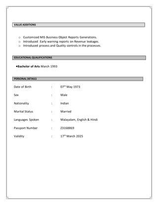 VALUE ADDITIONS
o Customized MIS Business Object Reports Generations.
o Introduced Early warning reports on Revenue leakages.
o Introduced process and Quality controls in the processes.
EDUCATIONAL QUALIFICATIONS
Bachelor of Arts March 1993
PERSONAL DETAILS
Date of Birth : 07th
May 1973
Sex : Male
Nationality : Indian
Marital Status : Married
Languages Spoken : Malayalam, English & Hindi
Passport Number : Z3168869
Validity : 17th
March 2025
 