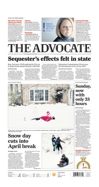 Sequester’s effects felt in state
Sunday,
now
with
only 23
hours
By Kevin Fagan
Don’t be surprised if you’re act-
ing a tad wacky Sunday. You’ll
have plenty of company.
Blame it on daylight-saving time.
Losing that one measly hour
when the clock lurches forward
from 2 a.m. to 3 a.m. every spring
knocks so many people off their
natural rhythms that some have
gotten into the shower with their
underpants on, put soap in the
baby’s bottle or tossed their pay-
checks in the trash, according to a
new poll.
Others reported putting their
clothes on inside-out or going to
the ATM to order chow.
Overall, 61 percent of Ameri-
cans say they significantly feel
the effects of losing that hour of
sleep, and 40 percent say it will
take them at least a full week to get
back to normal, according to the
survey of 1,038 adults released this
week by the Better Sleep Council.
Digital artist Byron Lobos, 42,
feels the pain with disdain.
“I hate the time shift!” he com-
plained as he strolled up San
Francisco’s Market Street with
his friend Chrissy Linn. “It’s great
when you get that hour back in the
fall, but so terrible to lose it.
By Bill Cummings
HARTFORD — A trio of fed-
eral lawmakers on Friday said the
sequestration process could take a
big bite out of the $60.4 billion ap-
proved to help victims of last year’s
devastating Superstorm Sandy.
U.S. Rep. Rosa DeLauro, D-
Conn., said across-the-board cuts
required by the fiscal stalemate in
Washington could remove billions
from a bill approved in January to
aid Sandy victims and help Con-
necticut, New Jersey and New
York harden infrastructure.
“When disasters hit, families
deserve federal disaster money,”
DeLauro said. “Sandy is when we
apply this contract of citizenship.”
DeLauro said Republican lead-
ers want to apply a 5 percent cut to
disaster relief, the same percentage
being applied to federal spending
under the sequestration order.
“With a 5 percent cut, we won’t be
able to do everything necessary to
rebuild the Jersey shore,” said U.S.
Rep. Frank Pallone, of New Jersey.
But Bill Wilson, president of
Americans for Limited Govern-
ment, said Sandy relief money was
protected by Congress.
Rep. DeLauro: GOP pushing for 5% cut
to Superstorm Sandy disaster relief bill
Advice/Puzzles ...................B8
Business...............................B10
Classified..........................B5-6
Comics....................................B9
Nation/World....................... A7
Obituaries..............................A4
Opinion...................................A6
Lottery....................................A5
Movies/TV ............................ B7
Clear.
High: 47. Low: 29
Page A8
WEATHERINDEX VOL. 183, NO. 335
2 sections
18 pages
© 2013 Southern
Connecticut
Newspapers Inc.
www.StamfordAdvocate.com | Early Sunday, March 10, 2013 | Since 1829 | $2.00
We want to know
where you stand
Gun control: Last week, The
Advocate asked southwestern
Connecticut legislators where they
stand on gun control proposals in
the wake of the Sandy Hook mas-
sacre. Most respondents backed
universal background checks for
gun buyers, while mainly urban
elected officials supported ex-
panding the state’s list of banned
semi-automatic riﬂes. Where
do you stand? Let us — and the
General Assembly in Hartford
— know by taking our poll. Visit
stamfordadvocate.com and tell
us what you think.
+
Coming Sunday
Fear factor: The “million moms
for gun control” groups started
out cautiously, afraid of the criti-
cism and threats they were getting
from some gun rights advocates.
Emboldened by the turnout at last
month’s March for Change in Hart-
ford, they are afraid no longer.
Budget buster: Given the
structural constraints of pen-
sions and other post-employment
beneﬁts that make up a major
chunk of the city’s budget, there’s
actually very little wiggle room
for the mayor to launch any major
initiatives unless there are signiﬁ-
cant layoffs.
+
+
Daylight-savingtime
Reminder: Daylight-saving
time begins Sunday at 2 a.m. Don’t
forget to turn your clocks ahead
one hour before turning in.
+
DAYLIGHT-SAVING
Snow day
cuts into
April break
By Maggie Gordon
STAMFORD — Students and
teachers will lose the Friday
of April vacation as a result of
school’s cancellation on Friday.
The snow day was the seventh
one recorded this school year,
and the first since Superstorm
Sandy blew through the region in
October and November. While Su-
perintendent of Schools Winifred
Hamilton was able to troubleshoot
earlier this year, carving out an
extra day of classes from the previ-
ously reserved day-off on Veterans
Day, all the flexibility is now gone,
she said Friday.
“This would be the 180th day
of school, and we will make it up
on the last day of April vacation,”
Hamilton said Friday morning,
noting that she has no more tricks
up her sleeve to avoid reinstating
classes on Friday, April 19.
The school calendar for the
2012-13 academic year allowed for
a total of four built-in inclement
weather days, which the district
used on the four days between
Oct. 29 and Nov. 1, 2012.
SAY IT AIN’T SNOW
Lindsay Perry/Staff photographer
Willow Gray, 2, and her mother, Alissa, play in the snow outside their Stamford home on Friday. Below, sledders slide down a hill at
Cummings Park in Stamford.
By Linda Conner Lambeck
HARTFORD — The federal
budget standoff that has forced ev-
eryone to learn what the word se-
questration means will force cuts
in special education, remedial edu-
cation and other programs tied to
the state’s most vulnerable popula-
tion, Commissioner of Education
Stefan Pryor warned this week.
Pryor said at least 15 education
grants stand to lose about 4.5 per-
cent of funding, with most of the
impact starting in 2013-14.
“Wearestilldecipheringit.We
arestillgettinginformation.Notallof
theinformationisconsistent,”Pryor
toldthestateBoardofEducation.
Education Commissioner Pryor says
15 school grants to be cut by 4.5%
UConn
Kevin Duffy: The Big East
that we’ve known for 34 years is
no more. The inevitable breakup
became official Friday morning,
the two sides, the Catholic Seven
and soon-to-be renamed Big East,
reaching an agreement. But the
doom and gloom is getting old. A2
Business
236,000 jobs added: Job
growth surged in the U.S. last
month as the unemployment rate
hit a four-year low, defying con-
cerns that sequestration would
harm the economic expansion.
B10
+
+
See Snow on A5
See Schools on A5See Sandy on A5
See Daylight on A5
 