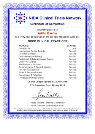 NIDA Clinical Trials Network
Certificate of Completion
is hereby granted to
Addie Bardin
to certify your completion of the six-hour required course on:
GOOD CLINICAL PRACTICES
MODULE: STATUS:
Introduction N/A
Institutional Review Boards Passed
Informed Consent Passed
Confidentiality & Privacy Passed
Participant Safety & Adverse Events Passed
Quality Assurance Passed
The Research Protocol Passed
Documentation & Record-Keeping Passed
Research Misconduct Passed
Roles & Responsibilities Passed
Recruitment & Retention Passed
Investigational New Drugs Passed
Course Completion Date: 28 July 2015
CTN Expiration Date: 28 July 2018
Tracee Williams, Training Coordinator
NIDA Clinical Coordinating Center
This training has been funded in whole or in part with Federal funds from the National Institute on Drug Abuse, National
Institutes of Health, Department of Health and Human Services, under Contract No. HHSN27201201000024C.
 